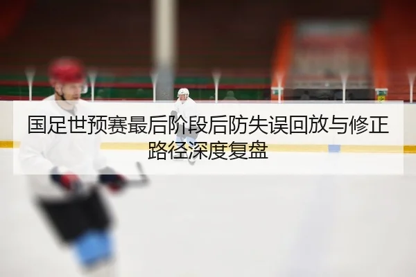 国足世预赛最后阶段后防失误回放与修正路径深度复盘